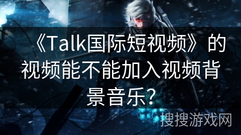 《Talk国际短视频》的视频能不能加入视频背景音乐？