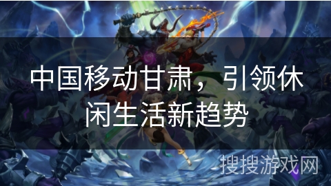 中国移动甘肃,引领休闲生活新趋势 中国移动甘肃,引领休闲生活新趋势
