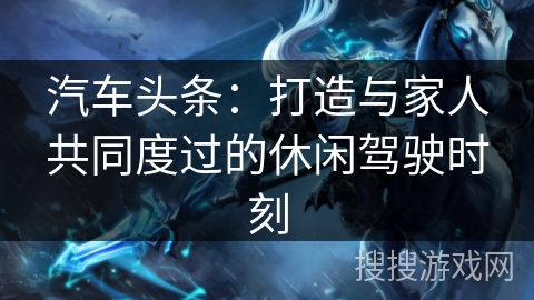 汽车头条:打造与家人共同度过的休闲驾驶时刻 汽车头条:打造与家人共同度过的休闲驾驶时刻