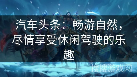 汽车头条：畅游自然，尽情享受休闲驾驶的乐趣