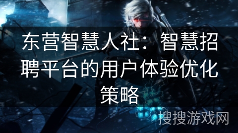 东营智慧人社:智慧招聘平台的用户体验优化策略 东营智慧人社:智慧招聘平台的用户体验优化策略