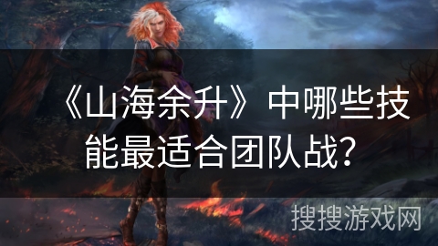 《山海余升》中哪些技能最适合团队战? 《山海余升》中哪些技能最适合团队战?