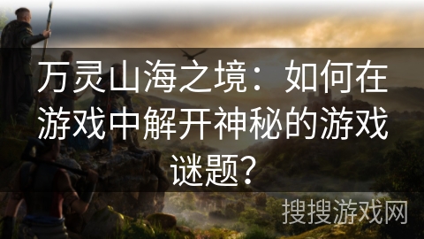 万灵山海之境:如何在游戏中解开神秘的游戏谜题? 万灵山海之境:如何在游戏中解开神秘的游戏谜题?