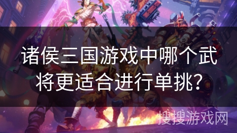 诸侯三国游戏中哪个武将更适合进行单挑? 诸侯三国游戏中哪个武将更适合进行单挑?