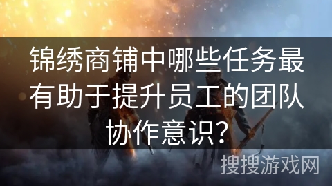 锦绣商铺中哪些任务最有助于提升员工的团队协作意识？