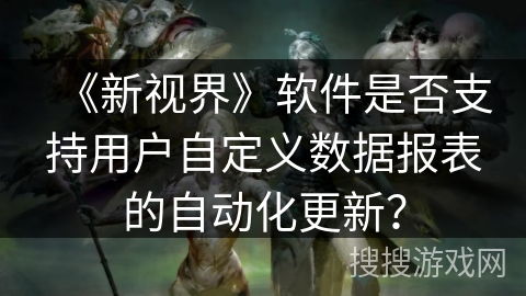 《新视界》软件是否支持用户自定义数据报表的自动化更新? 《新视界》软件是否支持用户自定义数据报表的自动化更新?