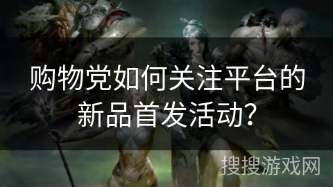 购物党如何关注平台的新品首发活动? 购物党如何关注平台的新品首发活动?