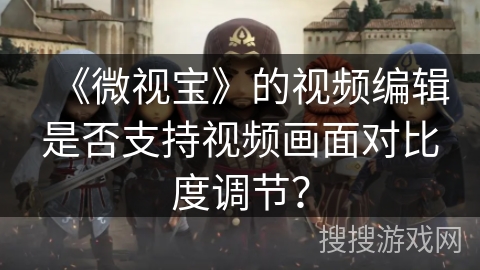 《微视宝》的视频编辑是否支持视频画面对比度调节？