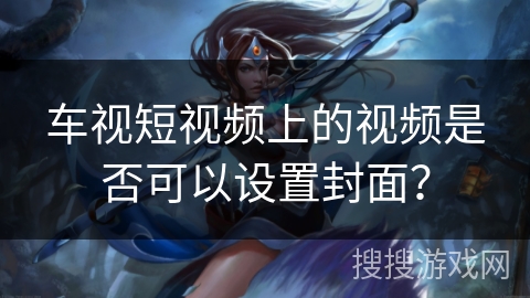 车视短视频上的视频是否可以设置封面? 车视短视频上的视频是否可以设置封面?