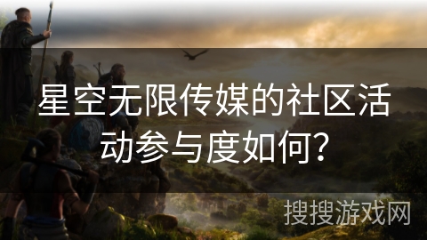 星空无限传媒的社区活动参与度如何? 星空无限传媒的社区活动参与度如何?