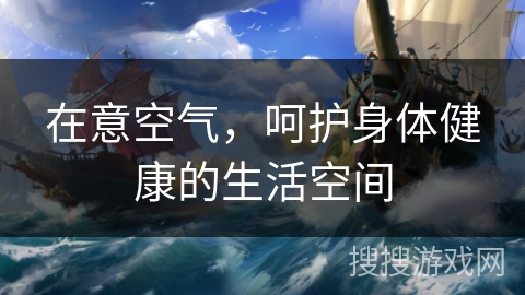 在意空气,呵护身体健康的生活空间 在意空气,呵护身体健康的生活空间