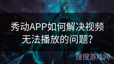 秀动APP如何解决视频无法播放的问题？