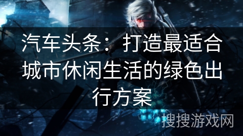 汽车头条：打造最适合城市休闲生活的绿色出行方案