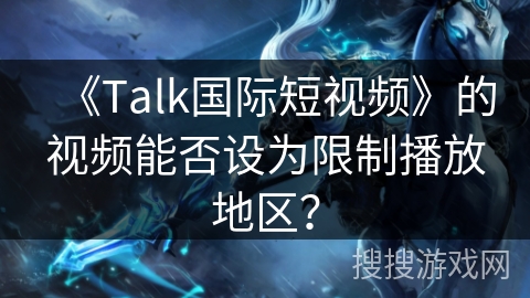 《Talk国际短视频》的视频能否设为限制播放地区? 《Talk国际短视频》的视频能否设为限制播放地区?