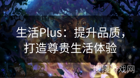 生活Plus:提升品质,打造尊贵生活体验 生活Plus:提升品质,打造尊贵生活体验