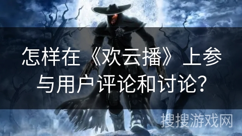 怎样在《欢云播》上参与用户评论和讨论？