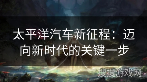 太平洋汽车新征程:迈向新时代的关键一步 太平洋汽车新征程:迈向新时代的关键一步