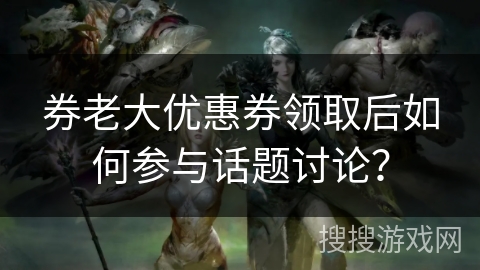 券老大优惠券领取后如何参与话题讨论? 券老大优惠券领取后如何参与话题讨论?