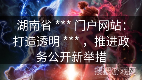 湖南省 *** 门户网站:打造透明 *** ,推进政务公开新举措 湖南省 *** 门户网站:打造透明 *** ,推进政务公开新举措