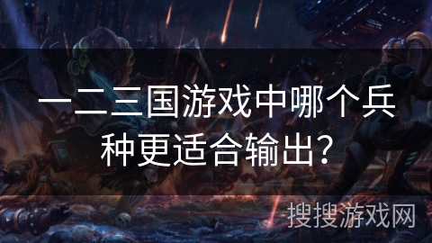 一二三国游戏中哪个兵种更适合输出? 一二三国游戏中哪个兵种更适合输出?