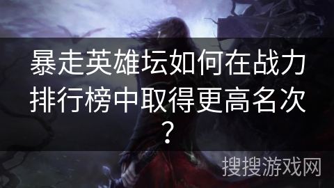 暴走英雄坛如何在战力排行榜中取得更高名次? 暴走英雄坛如何在战力排行榜中取得更高名次?