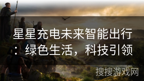 星星充电未来智能出行:绿色生活,科技引领 星星充电未来智能出行:绿色生活,科技引领
