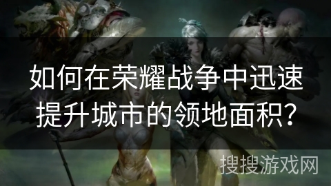 如何在荣耀战争中迅速提升城市的领地面积？