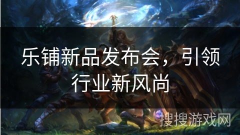 乐铺新品发布会,引领行业新风尚 乐铺新品发布会,引领行业新风尚