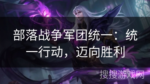 部落战争军团统一:统一行动,迈向胜利 部落战争军团统一:统一行动,迈向胜利