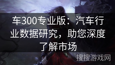 车300专业版:汽车行业数据研究,助您深度了解市场 车300专业版:汽车行业数据研究,助您深度了解市场