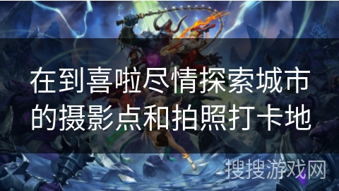 在到喜啦尽情探索城市的摄影点和拍照打卡地 在到喜啦尽情探索城市的摄影点和拍照打卡地
