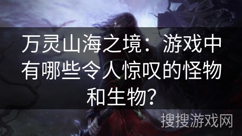 万灵山海之境：游戏中有哪些令人惊叹的怪物和生物？