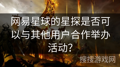 网易星球的星探是否可以与其他用户合作举办活动? 网易星球的星探是否可以与其他用户合作举办活动?