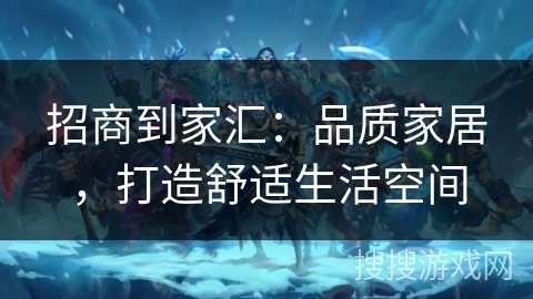 招商到家汇:品质家居,打造舒适生活空间 招商到家汇:品质家居,打造舒适生活空间