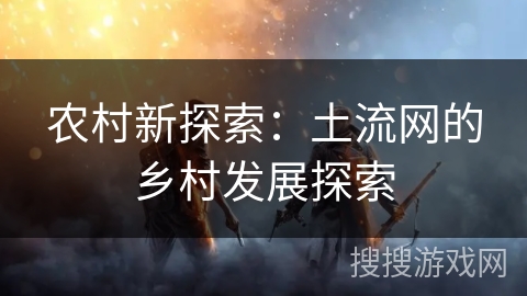 农村新探索:土流网的乡村发展探索 农村新探索:土流网的乡村发展探索