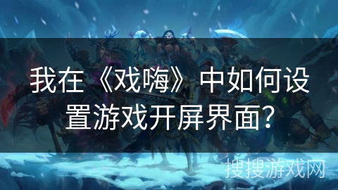 我在《戏嗨》中如何设置游戏开屏界面? 我在《戏嗨》中如何设置游戏开屏界面?