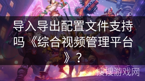 导入导出配置文件支持吗《综合视频管理平台》? 导入导出配置文件支持吗《综合视频管理平台》?