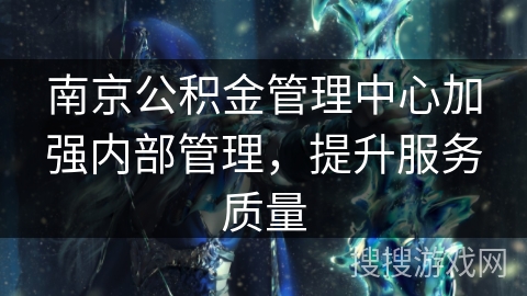 南京公积金管理中心加强内部管理,提升服务质量 南京公积金管理中心加强内部管理,提升服务质量