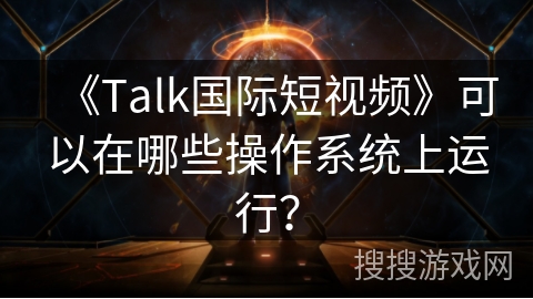《Talk国际短视频》可以在哪些操作系统上运行? 《Talk国际短视频》可以在哪些操作系统上运行?