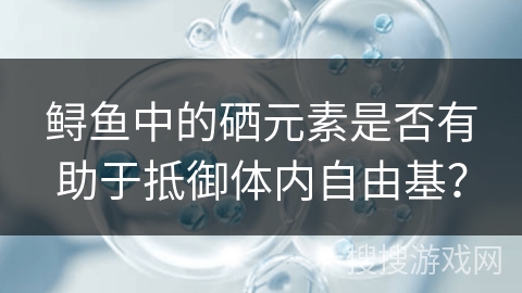 鲟鱼中的硒元素是否有助于抵御体内自由基? 鲟鱼中的硒元素是否有助于抵御体内自由基?
