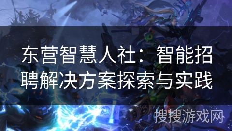 东营智慧人社:智能招聘解决方案探索与实践 东营智慧人社:智能招聘解决方案探索与实践