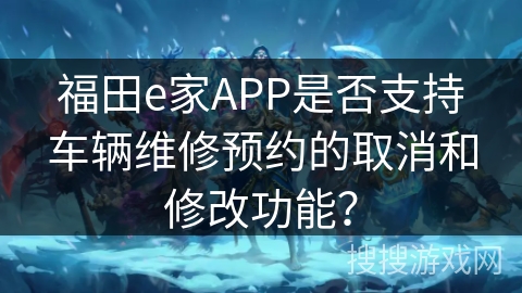 福田e家APP是否支持车辆维修预约的取消和修改功能？