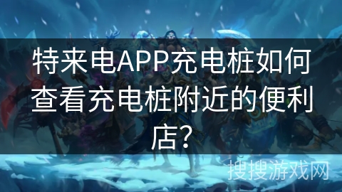 特来电APP充电桩如何查看充电桩附近的便利店？