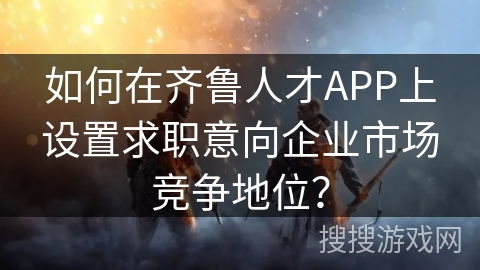 如何在齐鲁人才APP上设置求职意向企业市场竞争地位? 如何在齐鲁人才APP上设置求职意向企业市场竞争地位?