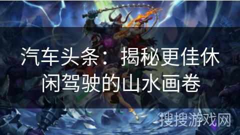 汽车头条:揭秘更佳休闲驾驶的山水画卷 汽车头条:揭秘更佳休闲驾驶的山水画卷