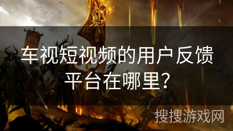 车视短视频的用户反馈平台在哪里？