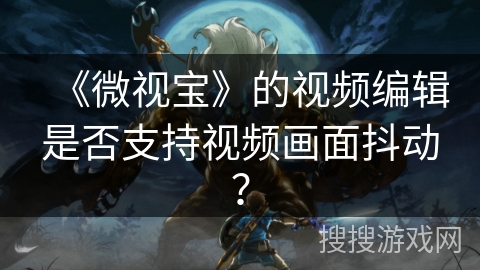 《微视宝》的视频编辑是否支持视频画面抖动? 《微视宝》的视频编辑是否支持视频画面抖动?