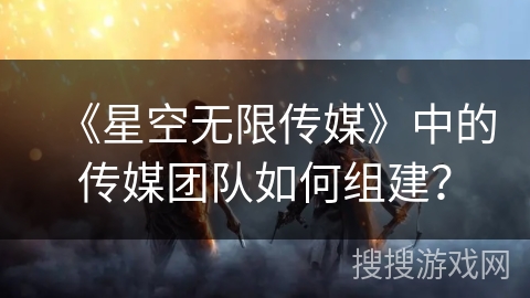 《星空无限传媒》中的传媒团队如何组建？