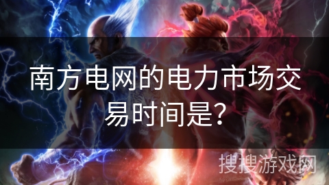 南方电网的电力市场交易时间是? 南方电网的电力市场交易时间是?