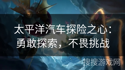 太平洋汽车探险之心:勇敢探索,不畏挑战 太平洋汽车探险之心:勇敢探索,不畏挑战